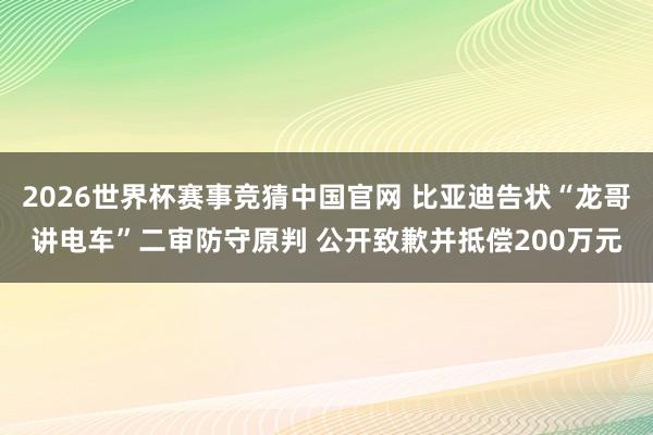 2026世界杯赛事竞猜中国官网 比亚迪告状“龙哥讲电车”二审防守原判 公开致歉并抵偿200万元