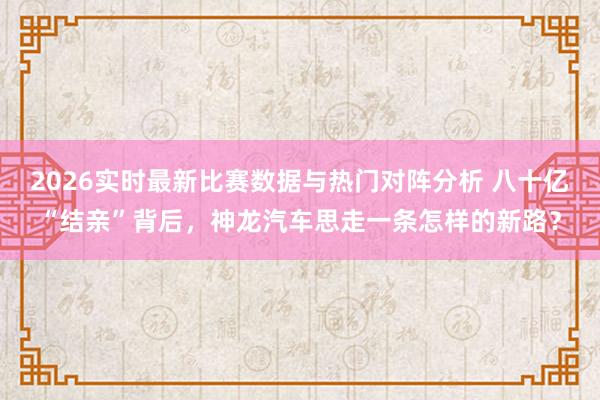 2026实时最新比赛数据与热门对阵分析 八十亿“结亲”背后，神龙汽车思走一条怎样的新路？