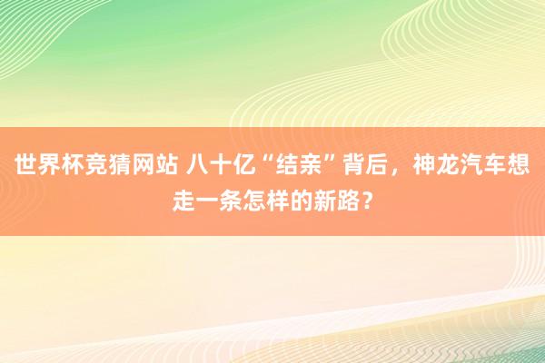 世界杯竞猜网站 八十亿“结亲”背后，神龙汽车想走一条怎样的新路？