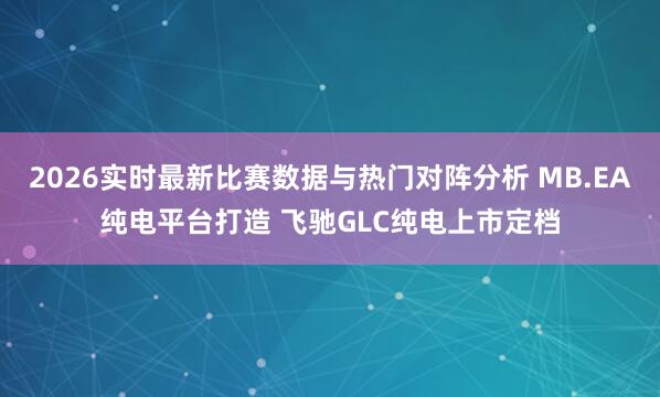 2026实时最新比赛数据与热门对阵分析 MB.EA纯电平台打造 飞驰GLC纯电上市定档