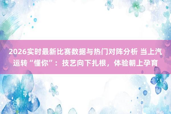 2026实时最新比赛数据与热门对阵分析 当上汽运转“懂你”：技艺向下扎根，体验朝上孕育