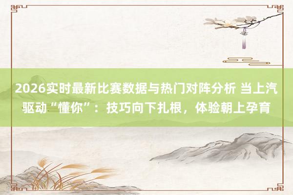 2026实时最新比赛数据与热门对阵分析 当上汽驱动“懂你”：技巧向下扎根，体验朝上孕育