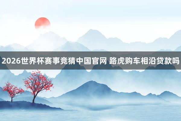 2026世界杯赛事竞猜中国官网 路虎购车相沿贷款吗