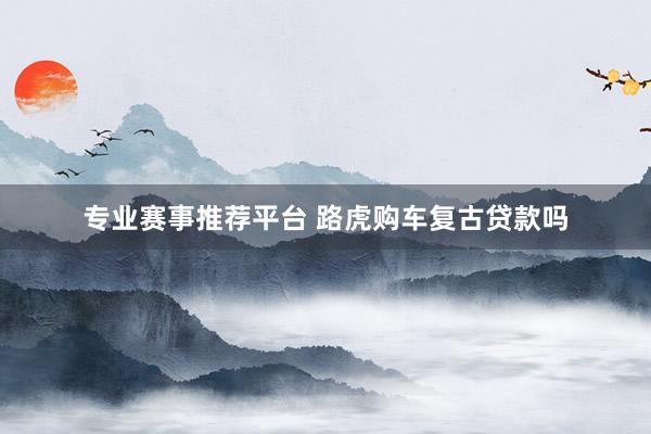 专业赛事推荐平台 路虎购车复古贷款吗