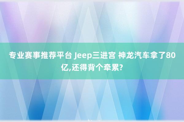 专业赛事推荐平台 Jeep三进宫 神龙汽车拿了80亿，还得背个牵累?