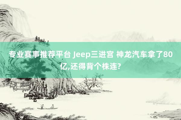 专业赛事推荐平台 Jeep三进宫 神龙汽车拿了80亿，还得背个株连?