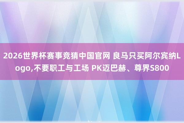 2026世界杯赛事竞猜中国官网 良马只买阿尔宾纳Logo，不要职工与工场 PK迈巴赫、尊界S800