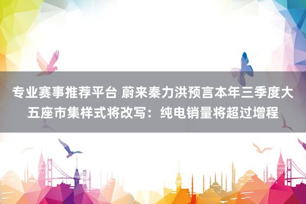 专业赛事推荐平台 蔚来秦力洪预言本年三季度大五座市集样式将改写：纯电销量将超过增程
