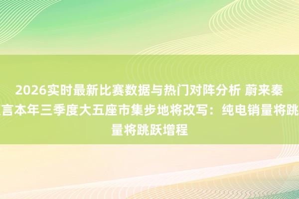 2026实时最新比赛数据与热门对阵分析 蔚来秦力洪预言本年三季度大五座市集步地将改写：纯电销量将跳跃增程