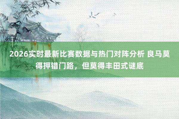2026实时最新比赛数据与热门对阵分析 良马莫得押错门路，但莫得丰田式谜底