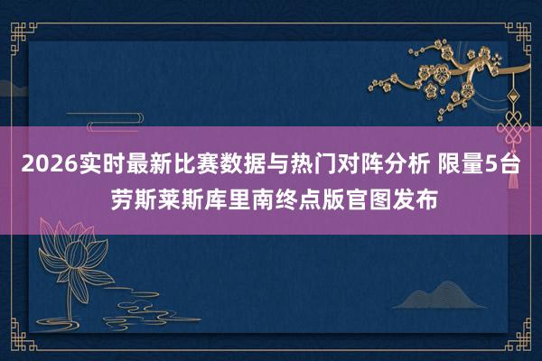 2026实时最新比赛数据与热门对阵分析 限量5台 劳斯莱斯库里南终点版官图发布