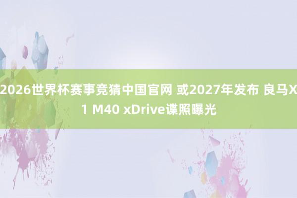 2026世界杯赛事竞猜中国官网 或2027年发布 良马X1 M40 xDrive谍照曝光