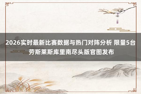 2026实时最新比赛数据与热门对阵分析 限量5台 劳斯莱斯库里南尽头版官图发布