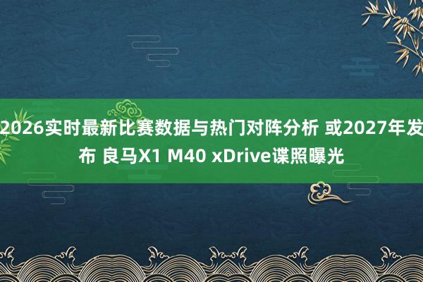 2026实时最新比赛数据与热门对阵分析 或2027年发布 良马X1 M40 xDrive谍照曝光