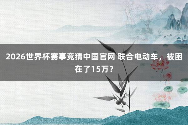 2026世界杯赛事竞猜中国官网 联合电动车，被困在了15万？
