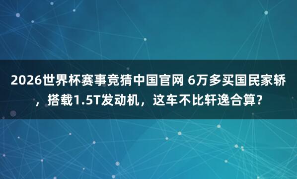 2026世界杯赛事竞猜中国官网 6万多买国民家轿，搭载1.5T发动机，这车不比轩逸合算？