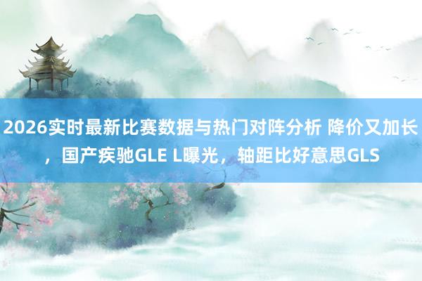 2026实时最新比赛数据与热门对阵分析 降价又加长，国产疾驰GLE L曝光，轴距比好意思GLS