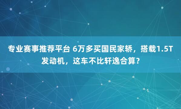 专业赛事推荐平台 6万多买国民家轿，搭载1.5T发动机，这车不比轩逸合算？