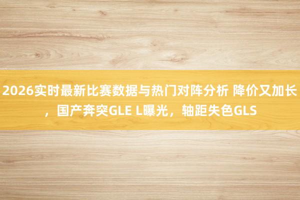 2026实时最新比赛数据与热门对阵分析 降价又加长，国产奔突GLE L曝光，轴距失色GLS