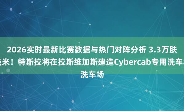 2026实时最新比赛数据与热门对阵分析 3.3万肤浅米！特斯拉将在拉斯维加斯建造Cybercab专用洗车场