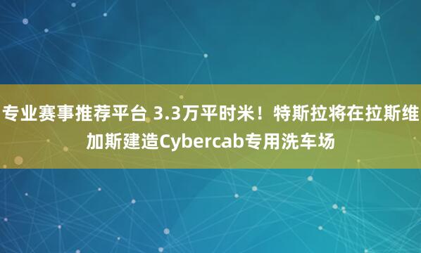 专业赛事推荐平台 3.3万平时米！特斯拉将在拉斯维加斯建造Cybercab专用洗车场