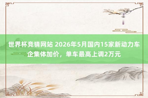 世界杯竞猜网站 2026年5月国内15家新动力车企集体加价，单车最高上调2万元