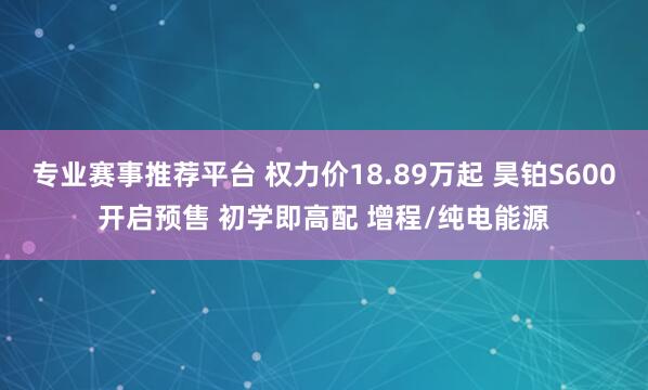 专业赛事推荐平台 权力价18.89万起 昊铂S600开启预售 初学即高配 增程/纯电能源