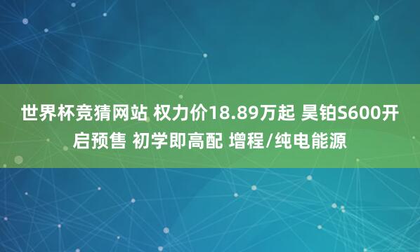 世界杯竞猜网站 权力价18.89万起 昊铂S600开启预售 初学即高配 增程/纯电能源