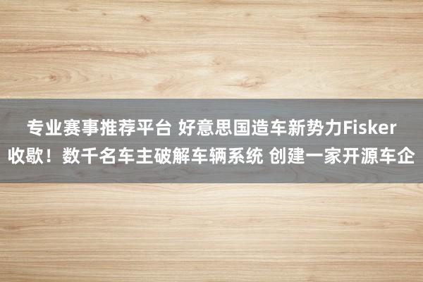 专业赛事推荐平台 好意思国造车新势力Fisker收歇！数千名车主破解车辆系统 创建一家开源车企