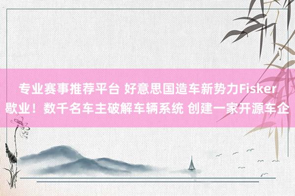 专业赛事推荐平台 好意思国造车新势力Fisker歇业！数千名车主破解车辆系统 创建一家开源车企