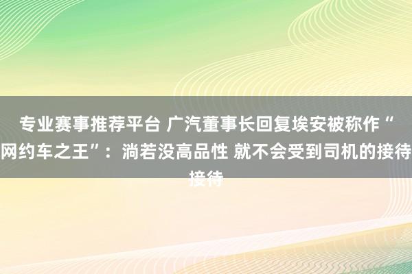 专业赛事推荐平台 广汽董事长回复埃安被称作“网约车之王”：淌若没高品性 就不会受到司机的接待