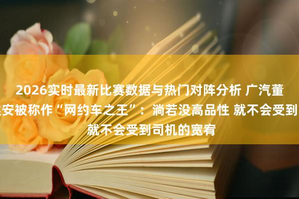 2026实时最新比赛数据与热门对阵分析 广汽董事长复兴埃安被称作“网约车之王”：淌若没高品性 就不会受到司机的宽宥