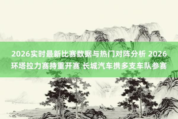 2026实时最新比赛数据与热门对阵分析 2026环塔拉力赛持重开赛 长城汽车携多支车队参赛