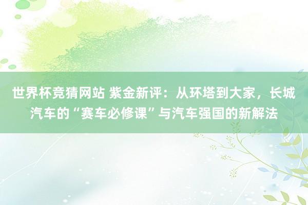 世界杯竞猜网站 紫金新评：从环塔到大家，长城汽车的“赛车必修课”与汽车强国的新解法