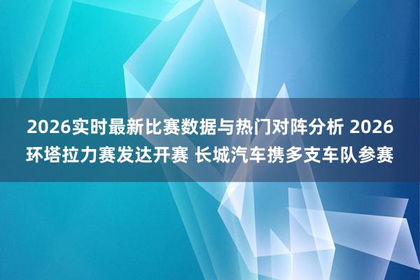 2026实时最新比赛数据与热门对阵分析 2026环塔拉力赛发达开赛 长城汽车携多支车队参赛