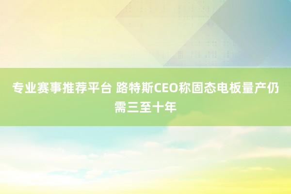 专业赛事推荐平台 路特斯CEO称固态电板量产仍需三至十年