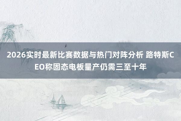 2026实时最新比赛数据与热门对阵分析 路特斯CEO称固态电板量产仍需三至十年