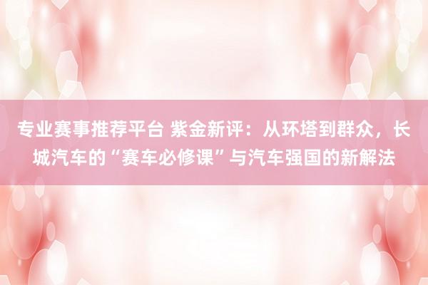 专业赛事推荐平台 紫金新评：从环塔到群众，长城汽车的“赛车必修课”与汽车强国的新解法