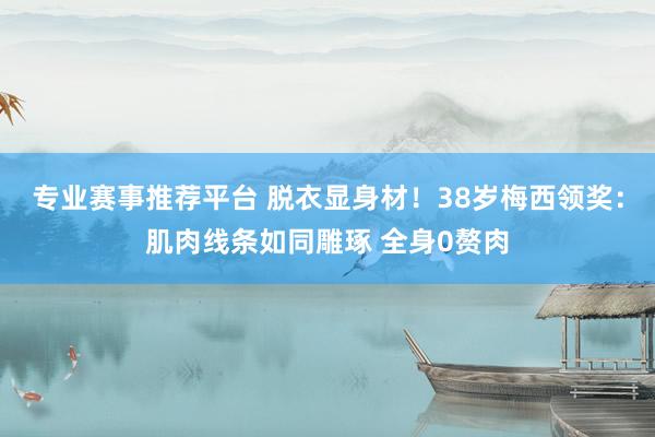 专业赛事推荐平台 脱衣显身材！38岁梅西领奖：肌肉线条如同雕琢 全身0赘肉
