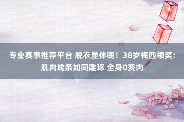 专业赛事推荐平台 脱衣显体魄！38岁梅西领奖：肌肉线条如同雕琢 全身0赘肉