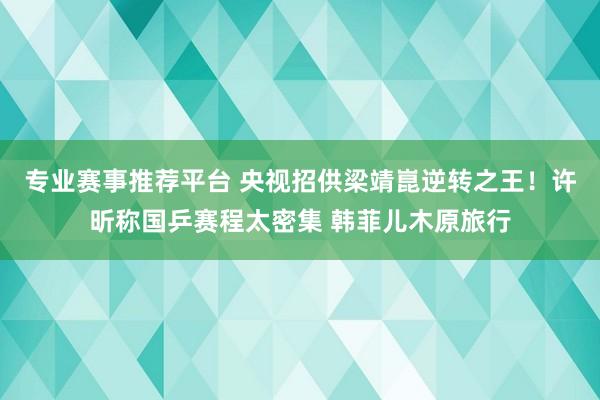 专业赛事推荐平台 央视招供梁靖崑逆转之王！许昕称国乒赛程太密集 韩菲儿木原旅行