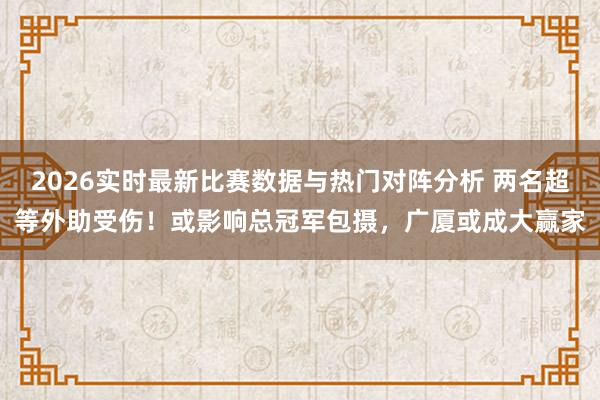 2026实时最新比赛数据与热门对阵分析 两名超等外助受伤！或影响总冠军包摄，广厦或成大赢家