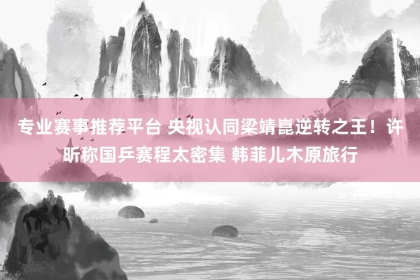 专业赛事推荐平台 央视认同梁靖崑逆转之王！许昕称国乒赛程太密集 韩菲儿木原旅行
