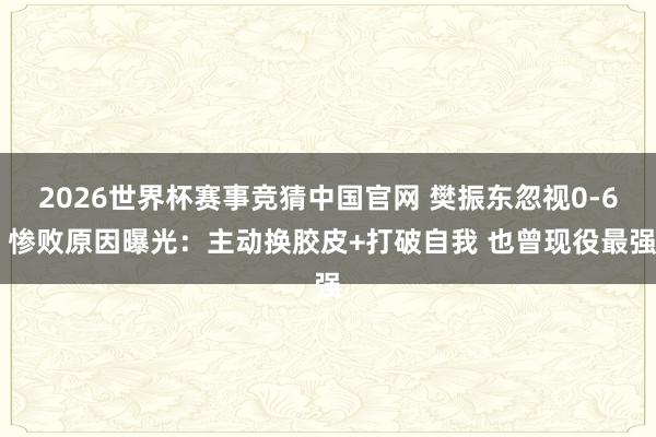 2026世界杯赛事竞猜中国官网 樊振东忽视0-6 惨败原因曝光：主动换胶皮+打破自我 也曾现役最强