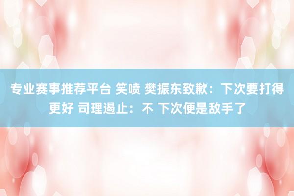 专业赛事推荐平台 笑喷 樊振东致歉：下次要打得更好 司理遏止：不 下次便是敌手了