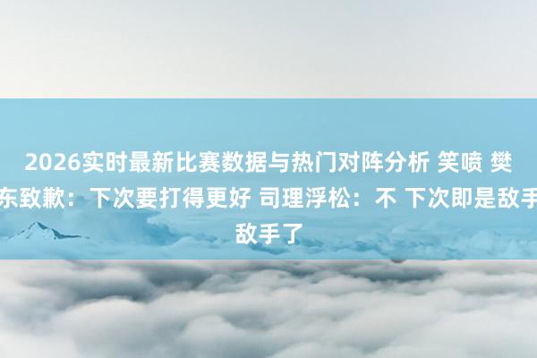 2026实时最新比赛数据与热门对阵分析 笑喷 樊振东致歉：下次要打得更好 司理浮松：不 下次即是敌手了