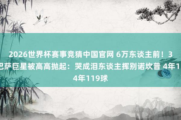2026世界杯赛事竞猜中国官网 6万东谈主前！37岁巴萨巨星被高高抛起：哭成泪东谈主挥别诺坎普 4年119球