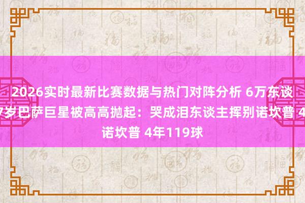 2026实时最新比赛数据与热门对阵分析 6万东谈主前！37岁巴萨巨星被高高抛起：哭成泪东谈主挥别诺坎普 4年119球