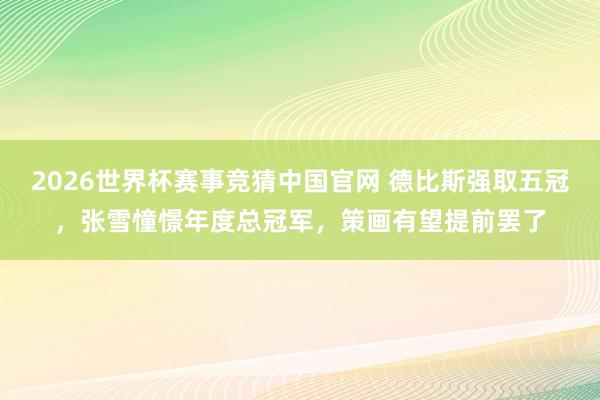 2026世界杯赛事竞猜中国官网 德比斯强取五冠，张雪憧憬年度总冠军，策画有望提前罢了