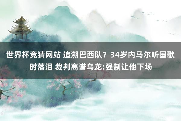 世界杯竞猜网站 追溯巴西队？34岁内马尔听国歌时落泪 裁判离谱乌龙:强制让他下场